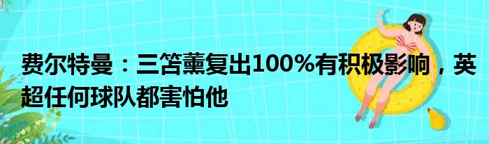 费尔特曼：三笘薰复出100%有积极影响，英超任何球队都害怕他