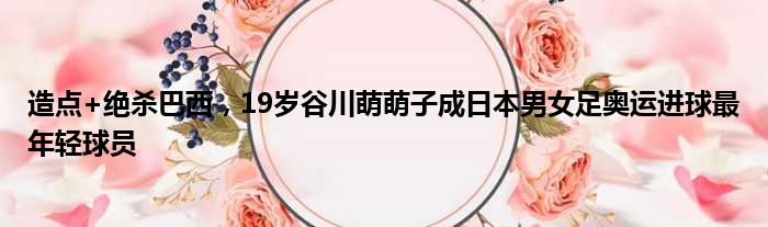 造点+绝杀巴西，19岁谷川萌萌子成日本男女足奥运进球最年轻球员