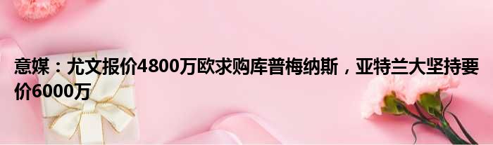 意媒：尤文报价4800万欧求购库普梅纳斯，亚特兰大坚持要价6000万