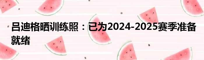 吕迪格晒训练照：已为2024-2025赛季准备就绪