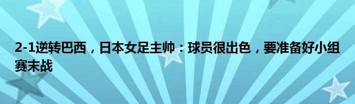 2-1逆转巴西，日本女足主帅：球员很出色，要准备好小组赛末战