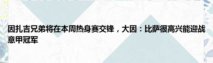 因扎吉兄弟将在本周热身赛交锋，大因：比萨很高兴能迎战意甲冠军