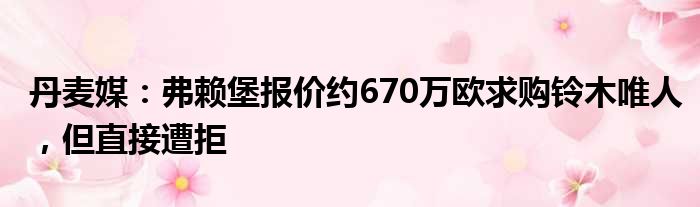 丹麦媒：弗赖堡报价约670万欧求购铃木唯人，但直接遭拒