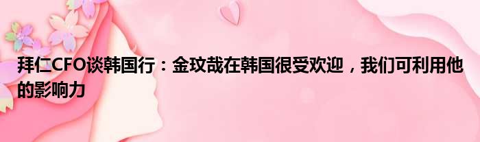 拜仁CFO谈韩国行：金玟哉在韩国很受欢迎，我们可利用他的影响力