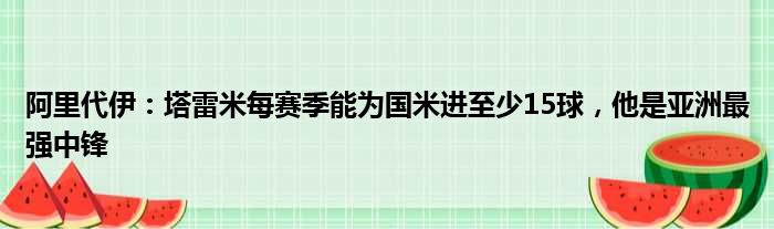 阿里代伊：塔雷米每赛季能为国米进至少15球，他是亚洲最强中锋