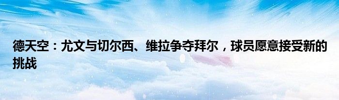 德天空：尤文与切尔西、维拉争夺拜尔，球员愿意接受新的挑战