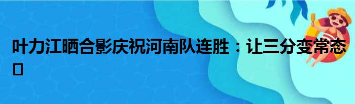 叶力江晒合影庆祝河南队连胜：让三分变常态️