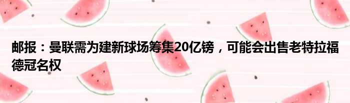 邮报：曼联需为建新球场筹集20亿镑，可能会出售老特拉福德冠名权