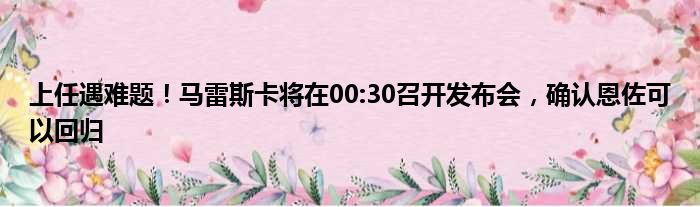 上任遇难题！马雷斯卡将在00:30召开发布会，确认恩佐可以回归