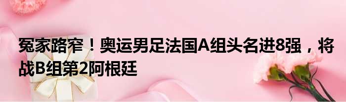 冤家路窄！奥运男足法国A组头名进8强，将战B组第2阿根廷