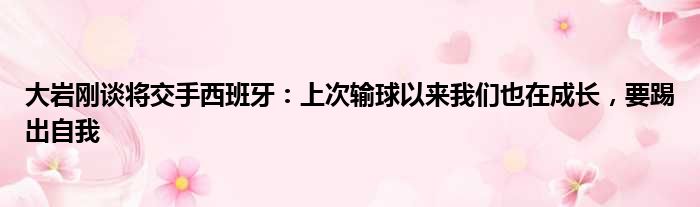 大岩刚谈将交手西班牙：上次输球以来我们也在成长，要踢出自我