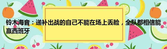 铃木海音：递补出战的自己不能在场上丢脸，全队都相信能赢西班牙