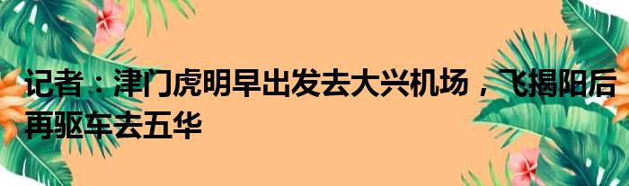 记者：津门虎明早出发去大兴机场，飞揭阳后再驱车去五华