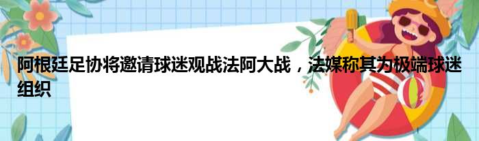 阿根廷足协将邀请球迷观战法阿大战，法媒称其为极端球迷组织