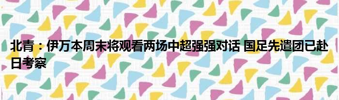 北青：伊万本周末将观看两场中超强强对话 国足先遣团已赴日考察