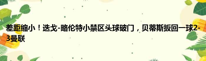 差距缩小！迭戈-略伦特小禁区头球破门，贝蒂斯扳回一球2-3曼联