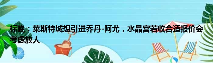 标晚：莱斯特城想引进乔丹-阿尤，水晶宫若收合适报价会考虑放人