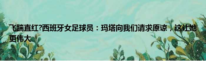 飞踹直红?西班牙女足球员：玛塔向我们请求原谅，这让她更伟大