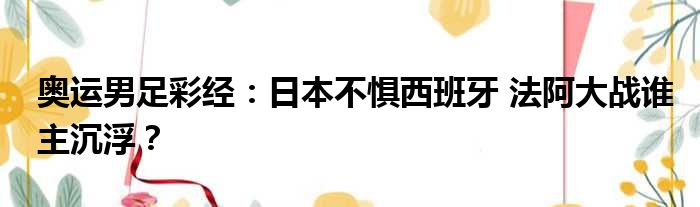 奥运男足彩经：日本不惧西班牙 法阿大战谁主沉浮？