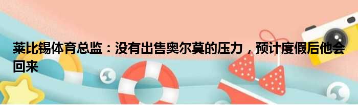 莱比锡体育总监：没有出售奥尔莫的压力，预计度假后他会回来