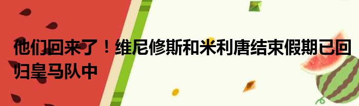 他们回来了！维尼修斯和米利唐结束假期已回归皇马队中