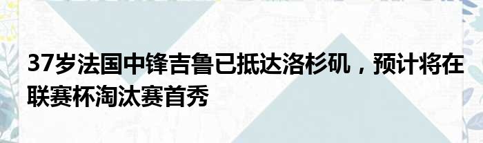 37岁法国中锋吉鲁已抵达洛杉矶，预计将在联赛杯淘汰赛首秀