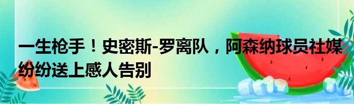 一生枪手！史密斯-罗离队，阿森纳球员社媒纷纷送上感人告别