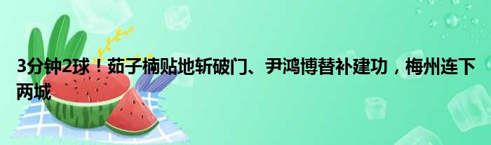 3分钟2球！茹子楠贴地斩破门、尹鸿博替补建功，梅州连下两城