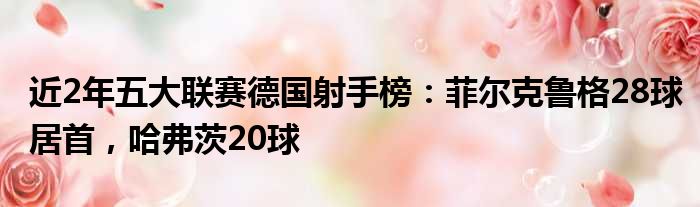 近2年五大联赛德国射手榜：菲尔克鲁格28球居首，哈弗茨20球