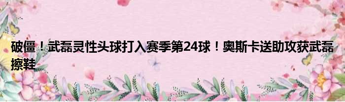 破僵！武磊灵性头球打入赛季第24球！奥斯卡送助攻获武磊擦鞋