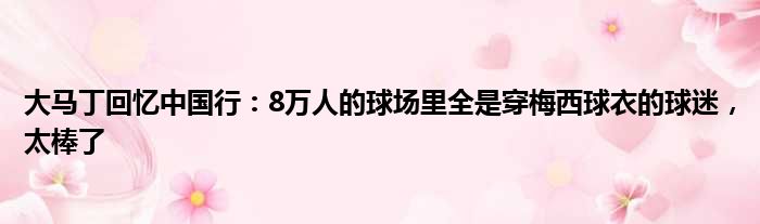 大马丁回忆中国行：8万人的球场里全是穿梅西球衣的球迷，太棒了