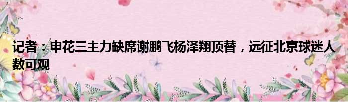 记者：申花三主力缺席谢鹏飞杨泽翔顶替，远征北京球迷人数可观