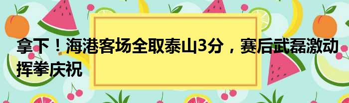 拿下！海港客场全取泰山3分，赛后武磊激动挥拳庆祝