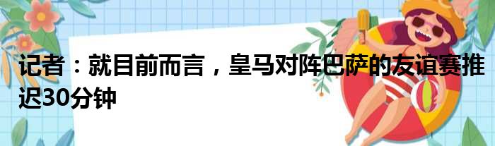 记者：就目前而言，皇马对阵巴萨的友谊赛推迟30分钟