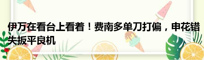 伊万在看台上看着！费南多单刀打偏，申花错失扳平良机