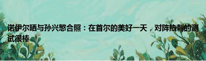 诺伊尔晒与孙兴慜合照：在首尔的美好一天，对阵热刺的测试很棒