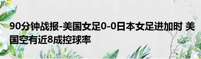 90分钟战报-美国女足0-0日本女足进加时 美国空有近8成控球率