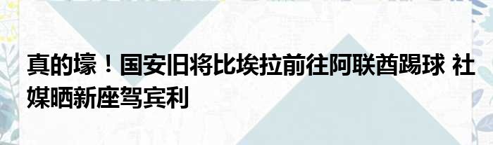 真的壕！国安旧将比埃拉前往阿联酋踢球 社媒晒新座驾宾利