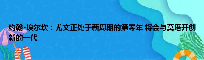 约翰-埃尔坎：尤文正处于新周期的第零年 将会与莫塔开创新的一代