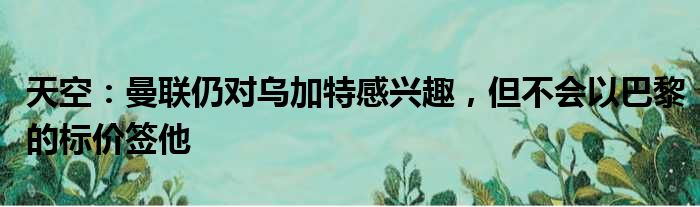 天空：曼联仍对乌加特感兴趣，但不会以巴黎的标价签他