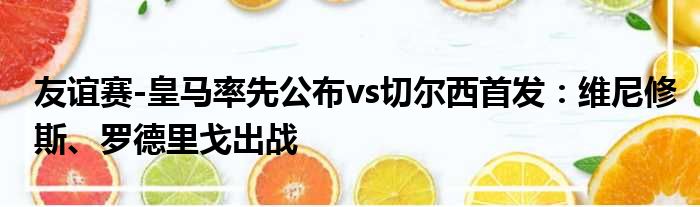 友谊赛-皇马率先公布vs切尔西首发：维尼修斯、罗德里戈出战