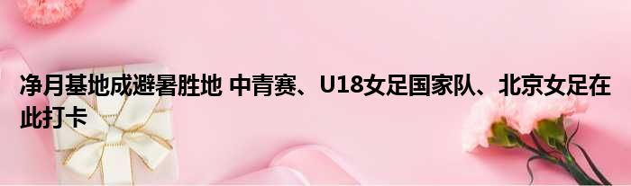 净月基地成避暑胜地 中青赛、U18女足国家队、北京女足在此打卡