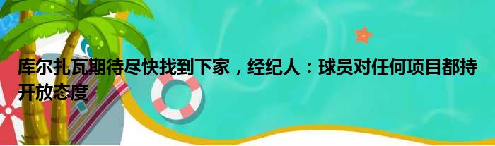 库尔扎瓦期待尽快找到下家，经纪人：球员对任何项目都持开放态度