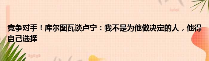 竞争对手！库尔图瓦谈卢宁：我不是为他做决定的人，他得自己选择