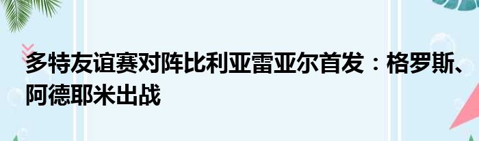 多特友谊赛对阵比利亚雷亚尔首发：格罗斯、阿德耶米出战