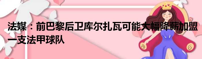 法媒：前巴黎后卫库尔扎瓦可能大幅降薪加盟一支法甲球队