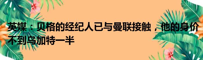 英媒：贝格的经纪人已与曼联接触，他的身价不到乌加特一半