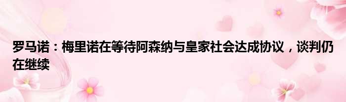 罗马诺：梅里诺在等待阿森纳与皇家社会达成协议，谈判仍在继续