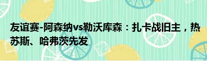 友谊赛-阿森纳vs勒沃库森：扎卡战旧主，热苏斯、哈弗茨先发