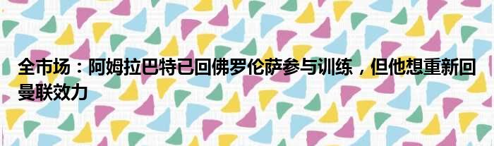 全市场：阿姆拉巴特已回佛罗伦萨参与训练，但他想重新回曼联效力